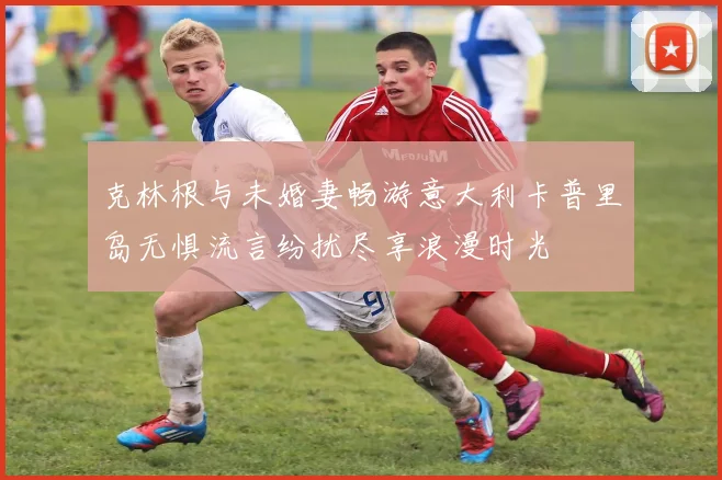 克林根与未婚妻畅游意大利卡普里岛无惧流言纷扰尽享浪漫时光