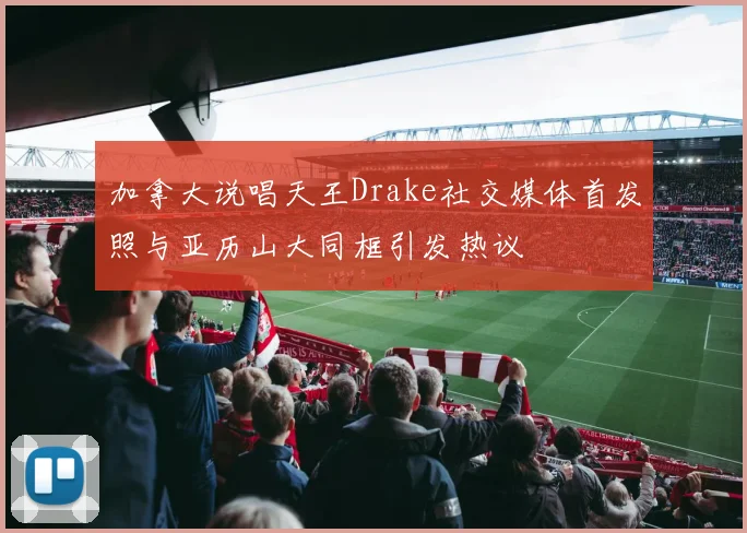 加拿大说唱天王Drake社交媒体首发照与亚历山大同框引发热议