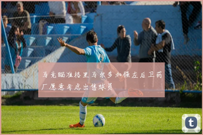 马竞瞄准格里马尔多加强左后卫药厂愿意考虑出售球员