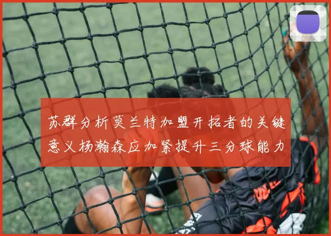 苏群分析莫兰特加盟开拓者的关键意义杨瀚森应加紧提升三分球能力