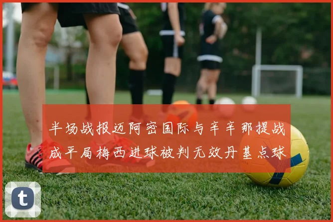 半场战报迈阿密国际与辛辛那提战成平局梅西进球被判无效丹基点球扳平比分