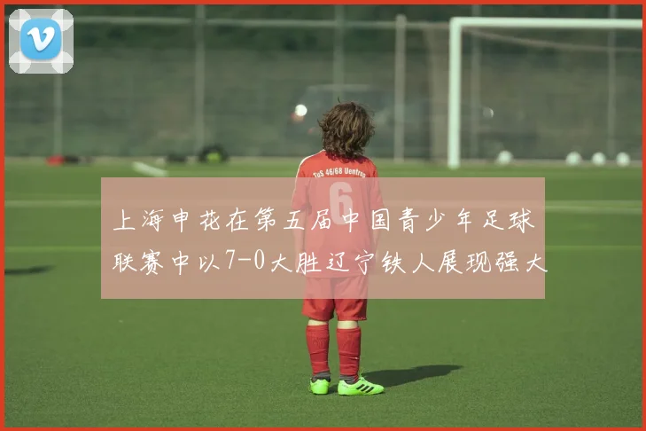 上海申花在第五届中国青少年足球联赛中以7-0大胜辽宁铁人展现强大实力