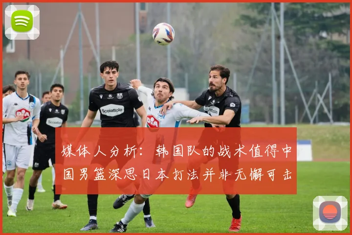 媒体人分析：韩国队的战术值得中国男篮深思日本打法并非无懈可击