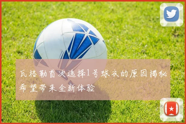 瓦格勒首次选择1号球衣的原因揭秘希望带来全新体验