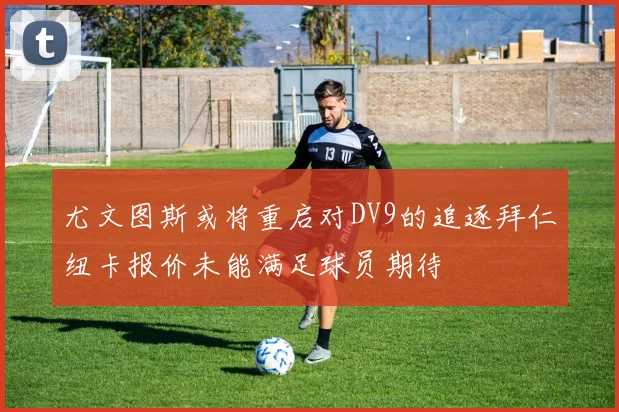 尤文图斯或将重启对DV9的追逐拜仁纽卡报价未能满足球员期待