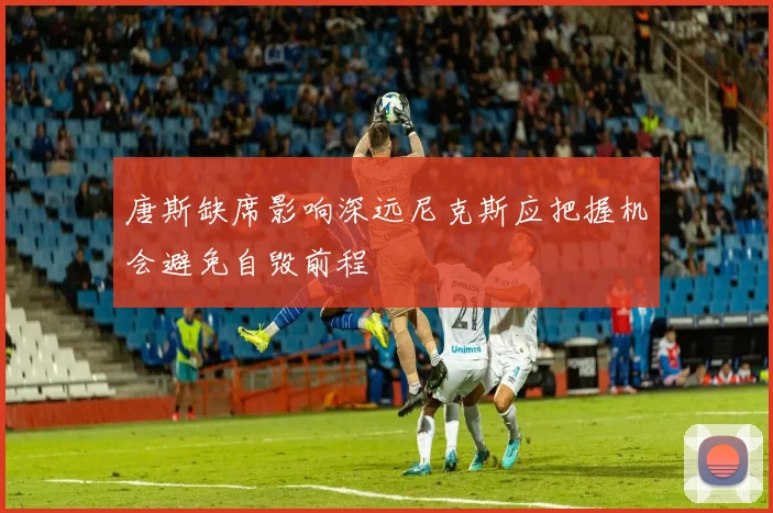 唐斯缺席影响深远尼克斯应把握机会避免自毁前程