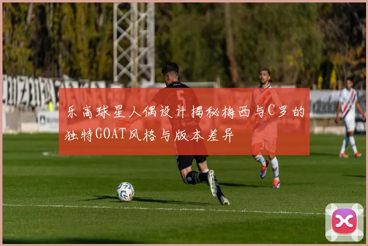 乐高球星人偶设计揭秘梅西与C罗的独特GOAT风格与版本差异