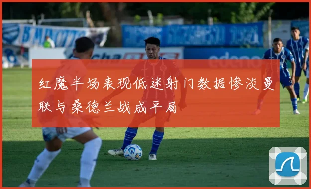 红魔半场表现低迷射门数据惨淡曼联与桑德兰战成平局