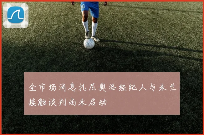 全市场消息扎尼奥洛经纪人与米兰接触谈判尚未启动