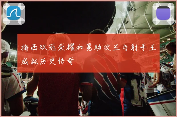 梅西双冠荣耀加冕助攻王与射手王成就历史传奇