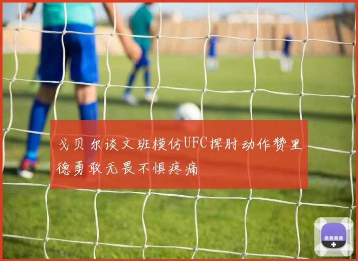 戈贝尔谈文班模仿UFC挥肘动作赞里德勇敢无畏不惧疼痛