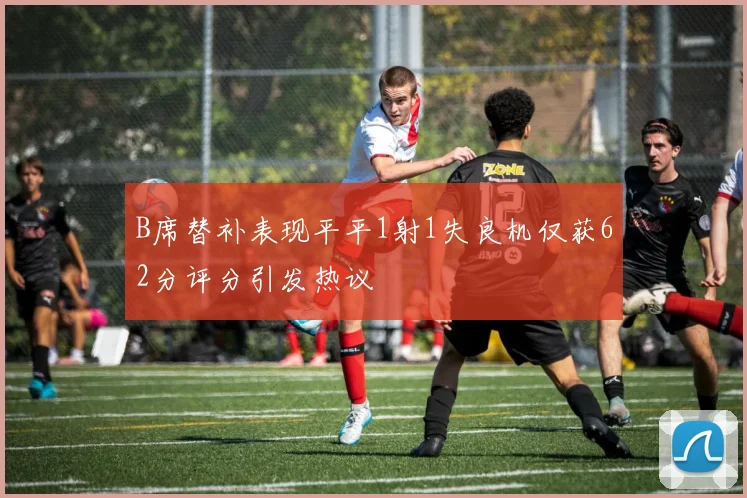 B席替补表现平平1射1失良机仅获62分评分引发热议