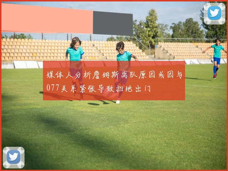 媒体人分析詹姆斯离队原因或因与077关系紧张导致扫地出门