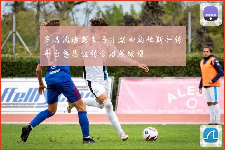 罗马诺透露皇马计划回购帕斯并转手出售恩佐转会进展缓慢