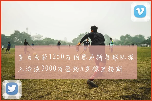皇马或获1250万伯恩茅斯与球队深入洽谈3000万签约A罗德里格斯