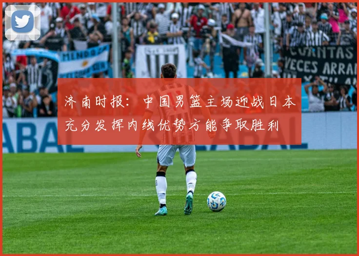 济南时报：中国男篮主场迎战日本充分发挥内线优势方能争取胜利